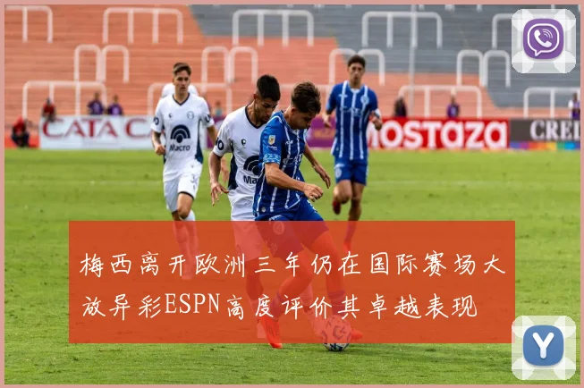 梅西离开欧洲三年仍在国际赛场大放异彩ESPN高度评价其卓越表现