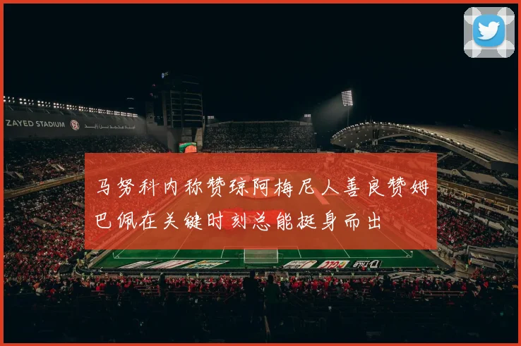 马努科内称赞琼阿梅尼人善良赞姆巴佩在关键时刻总能挺身而出